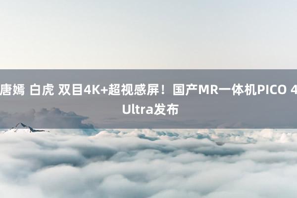 唐嫣 白虎 双目4K+超视感屏！国产MR一体机PICO 4 Ultra发布