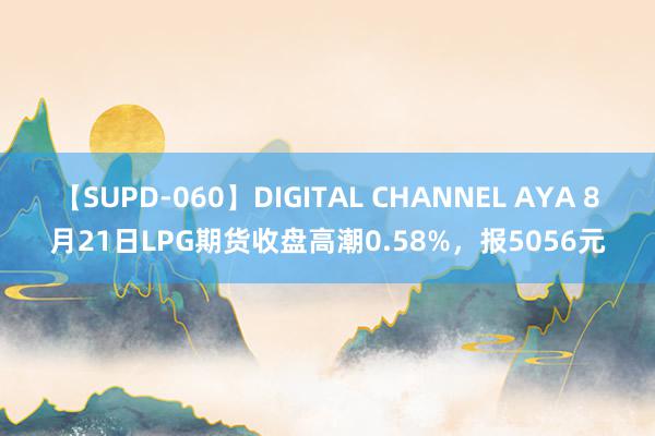 【SUPD-060】DIGITAL CHANNEL AYA 8月21日LPG期货收盘高潮0.58%，报5056元