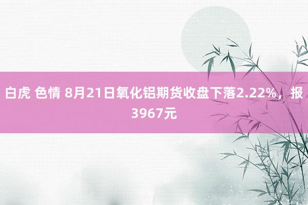 白虎 色情 8月21日氧化铝期货收盘下落2.22%，报3967元