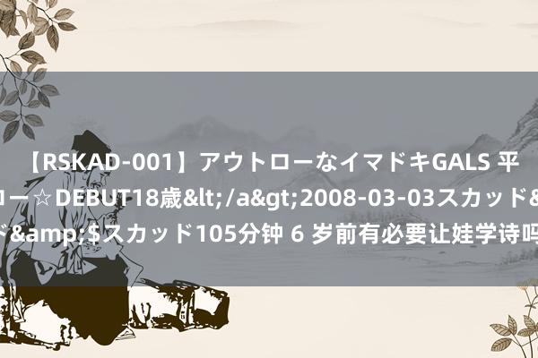 【RSKAD-001】アウトローなイマドキGALS 平成生まれ アウトロー☆DEBUT18歳</a>2008-03-03スカッド&$スカッド105分钟 6 岁前有必要让娃学诗吗？这是听过最佳的谜底