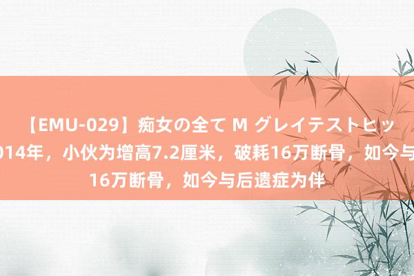 【EMU-029】痴女の全て M グレイテストヒッツ 4時間 2014年，小伙为增高7.2厘米，破耗16万断骨，如今与后遗症为伴