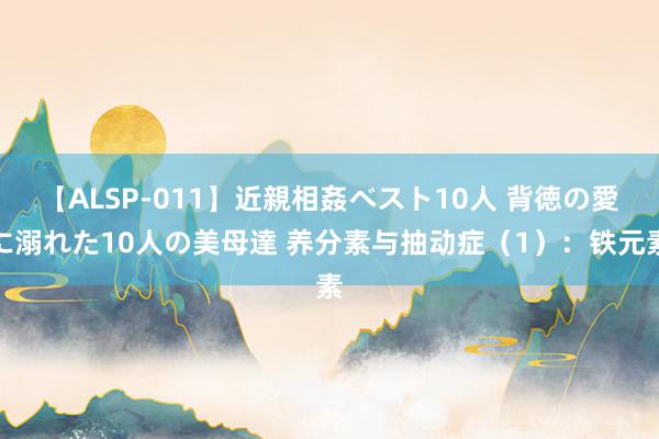 【ALSP-011】近親相姦ベスト10人 背徳の愛に溺れた10人の美母達 养分素与抽动症（1）：铁元素