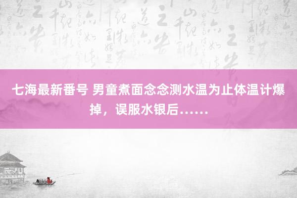 七海最新番号 男童煮面念念测水温为止体温计爆掉，误服水银后……