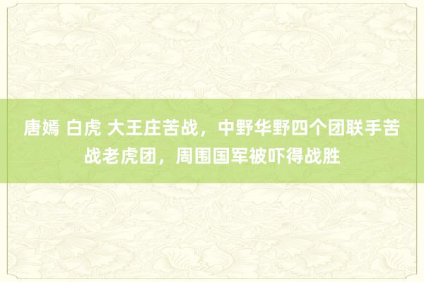 唐嫣 白虎 大王庄苦战，中野华野四个团联手苦战老虎团，周围国军被吓得战胜