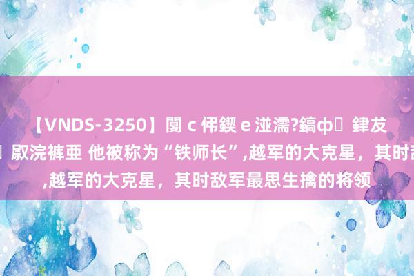 【VNDS-3250】闅ｃ伄鍥ｅ湴濡?鎬ф銉犮儵銉犮儵 娣倝銇叞浣裤亜 他被称为“铁师长”,越军的大克星，其时敌军最思生擒的将领