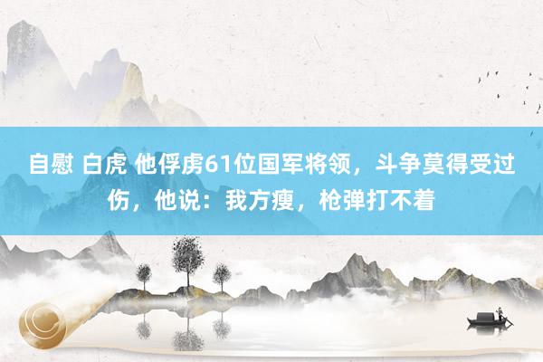 自慰 白虎 他俘虏61位国军将领，斗争莫得受过伤，他说：我方瘦，枪弹打不着