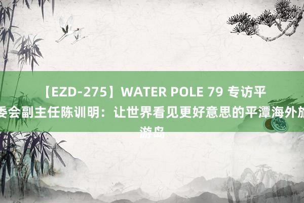 【EZD-275】WATER POLE 79 专访平潭管委会副主任陈训明：让世界看见更好意思的平潭海外旅游岛