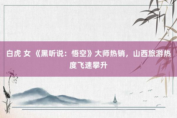 白虎 女 《黑听说：悟空》大师热销，山西旅游热度飞速攀升