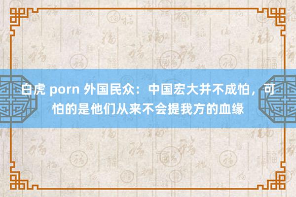 白虎 porn 外国民众：中国宏大并不成怕，可怕的是他们从来不会提我方的血缘