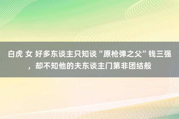 白虎 女 好多东谈主只知谈“原枪弹之父”钱三强，却不知他的夫东谈主门第非团结般