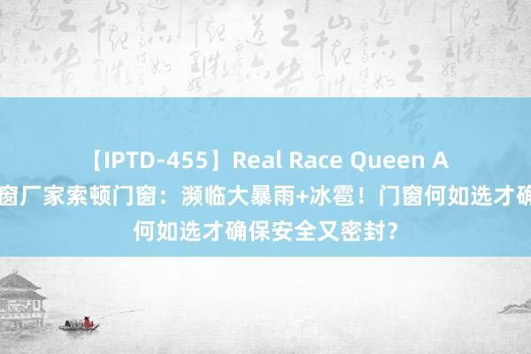 【IPTD-455】Real Race Queen AYA 广东系统门窗厂家索顿门窗：濒临大暴雨+冰雹！门窗何如选才确保安全又密封？