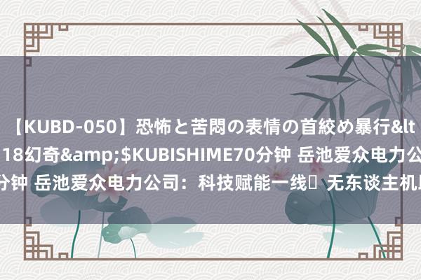 【KUBD-050】恐怖と苦悶の表情の首絞め暴行</a>2013-03-18幻奇&$KUBISHIME70分钟 岳池爱众电力公司：科技赋能一线 无东谈主机助力电力巡查