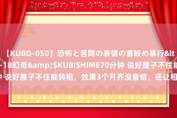 【KUBD-050】恐怖と苦悶の表情の首絞め暴行</a>2013-03-18幻奇&$KUBISHIME70分钟 说好屋子不住能转租，效果3个月齐没音信，还让租客交下季度房租