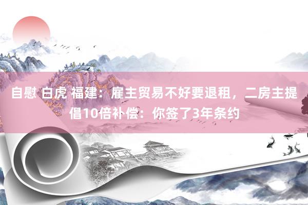 自慰 白虎 福建：雇主贸易不好要退租，二房主提倡10倍补偿：你签了3年条约