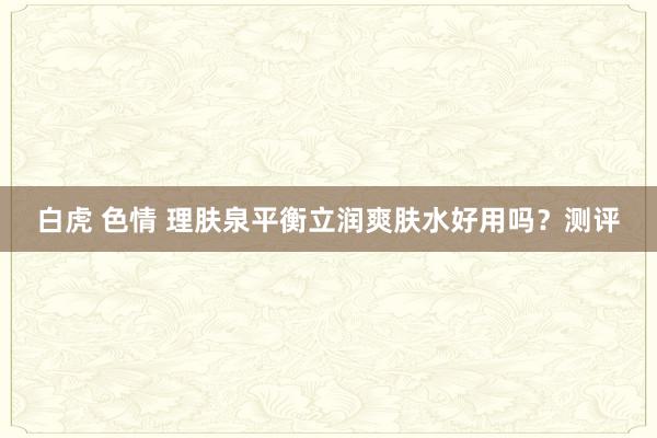 白虎 色情 理肤泉平衡立润爽肤水好用吗？测评