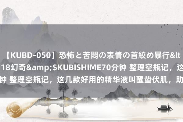 【KUBD-050】恐怖と苦悶の表情の首絞め暴行</a>2013-03-18幻奇&$KUBISHIME70分钟 整理空瓶记，这几款好用的精华液叫醒蛰伏肌，助推肌肤源活力！