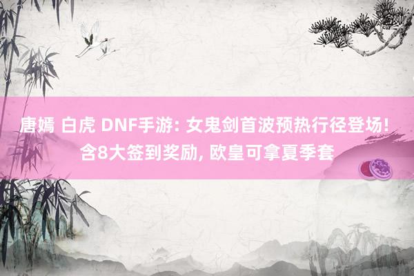 唐嫣 白虎 DNF手游: 女鬼剑首波预热行径登场! 含8大签到奖励, 欧皇可拿夏季套