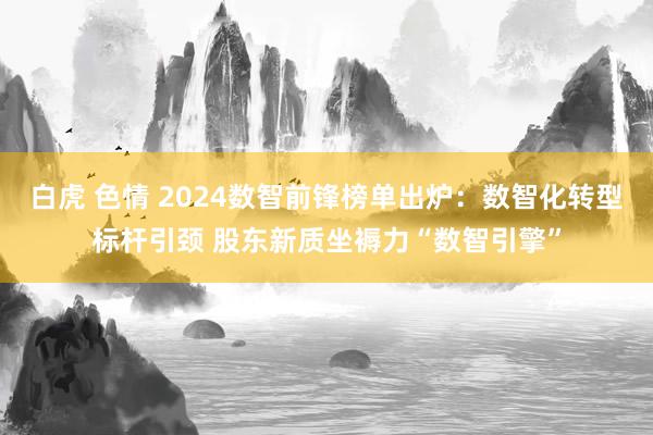 白虎 色情 2024数智前锋榜单出炉：数智化转型标杆引颈 股东新质坐褥力“数智引擎”