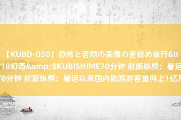 【KUBD-050】恐怖と苦悶の表情の首絞め暴行</a>2013-03-18幻奇&$KUBISHIME70分钟 航旅纵横：暑运以来国内航路游客量向上1亿东说念主次