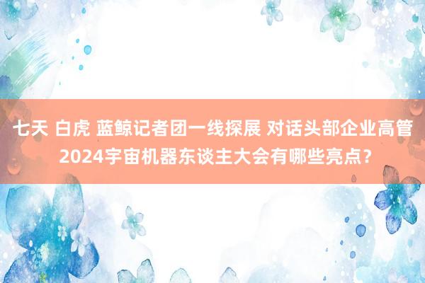 七天 白虎 蓝鲸记者团一线探展 对话头部企业高管 2024宇宙机器东谈主大会有哪些亮点？