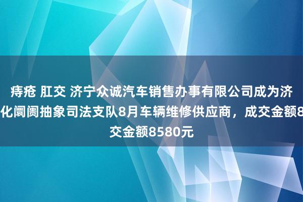 痔疮 肛交 济宁众诚汽车销售办事有限公司成为济宁市文化阛阓抽象司法支队8月车辆维修供应商，成交金额8580元