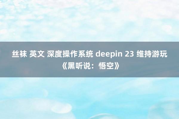 丝袜 英文 深度操作系统 deepin 23 维持游玩《黑听说：悟空》