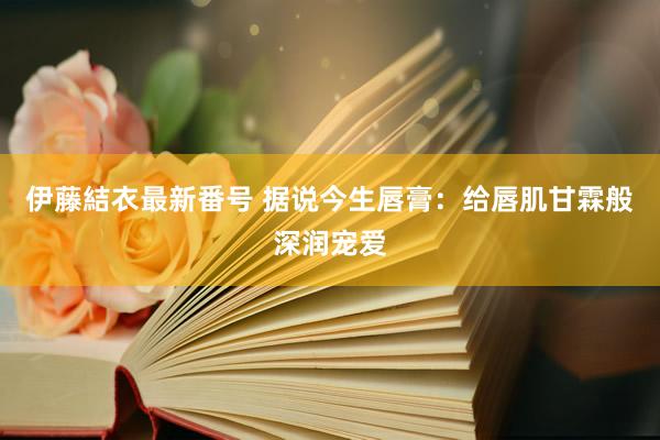 伊藤結衣最新番号 据说今生唇膏：给唇肌甘霖般深润宠爱