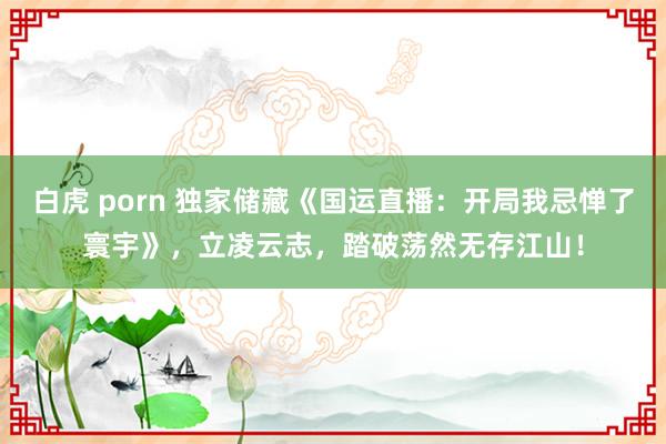 白虎 porn 独家储藏《国运直播：开局我忌惮了寰宇》，立凌云志，踏破荡然无存江山！