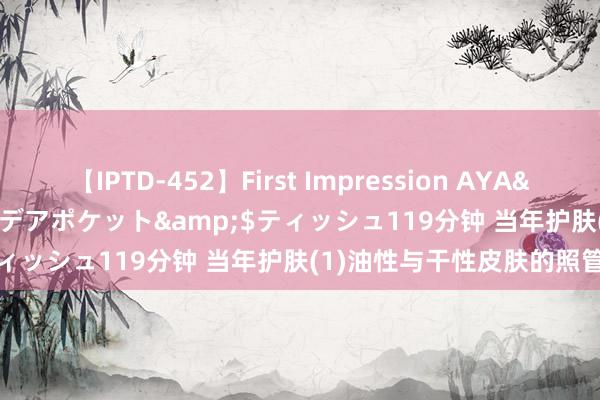 【IPTD-452】First Impression AYA</a>2009-05-01アイデアポケット&$ティッシュ119分钟 当年护肤(1)油性与干性皮肤的照管重心