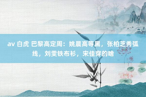 av 白虎 巴黎高定周：姚晨高等黑，张柏芝秀弧线，刘雯铁布衫，宋佳穿的啥