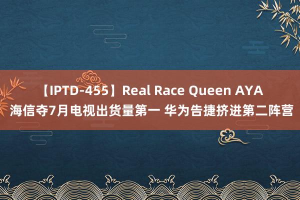 【IPTD-455】Real Race Queen AYA 海信夺7月电视出货量第一 华为告捷挤进第二阵营