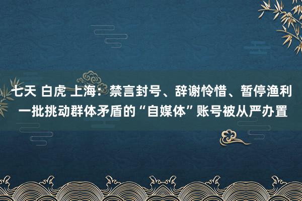 七天 白虎 上海：禁言封号、辞谢怜惜、暂停渔利 一批挑动群体矛盾的“自媒体”账号被从严办置