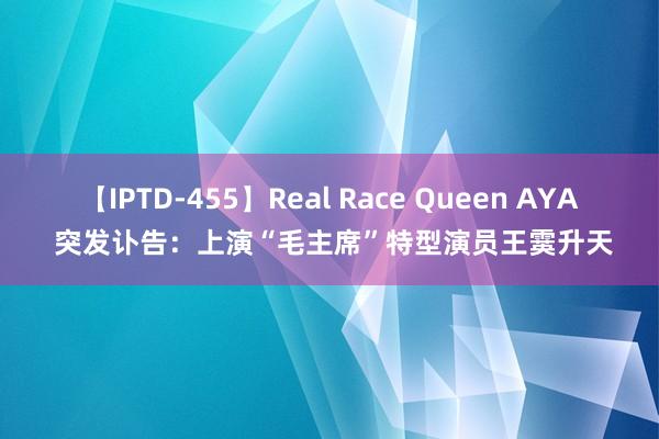 【IPTD-455】Real Race Queen AYA 突发讣告：上演“毛主席”特型演员王霙升天