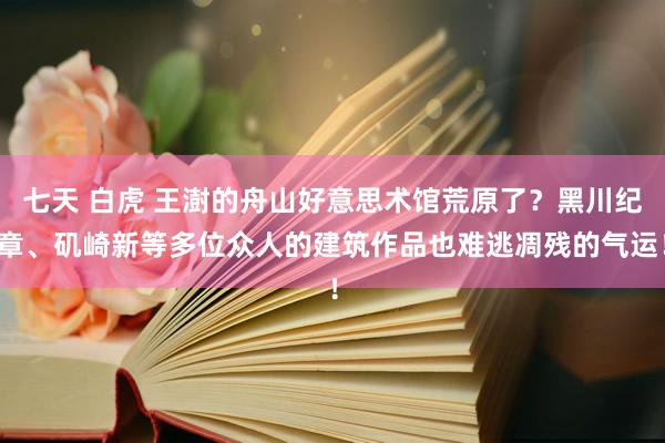 七天 白虎 王澍的舟山好意思术馆荒原了？黑川纪章、矶崎新等多位众人的建筑作品也难逃凋残的气运！