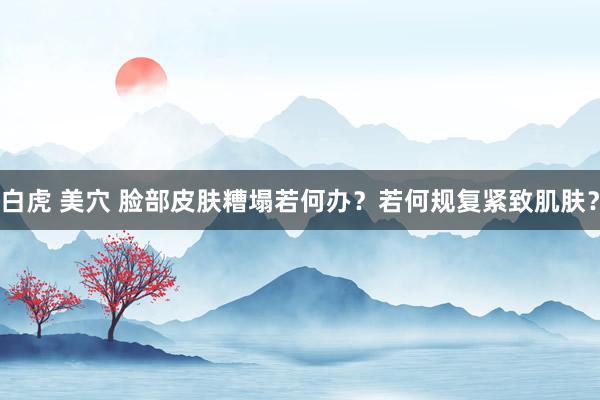 白虎 美穴 脸部皮肤糟塌若何办？若何规复紧致肌肤？