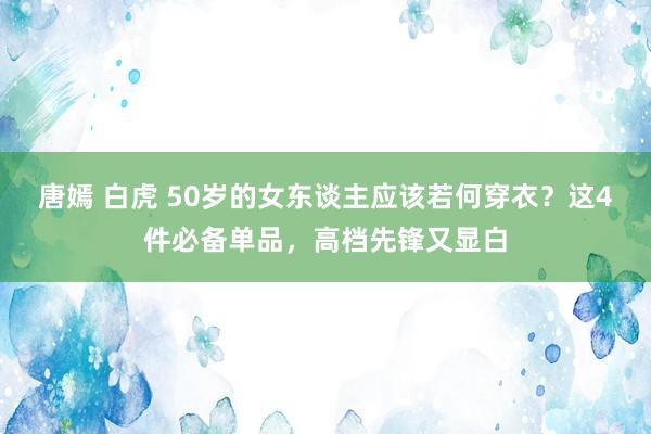 唐嫣 白虎 50岁的女东谈主应该若何穿衣？这4件必备单品，高档先锋又显白