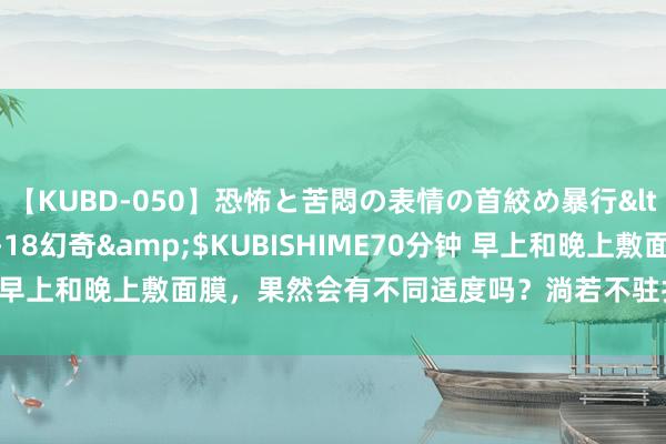 【KUBD-050】恐怖と苦悶の表情の首絞め暴行</a>2013-03-18幻奇&$KUBISHIME70分钟 早上和晚上敷面膜，果然会有不同适度吗？淌若不驻扎难怪皮肤暗千里