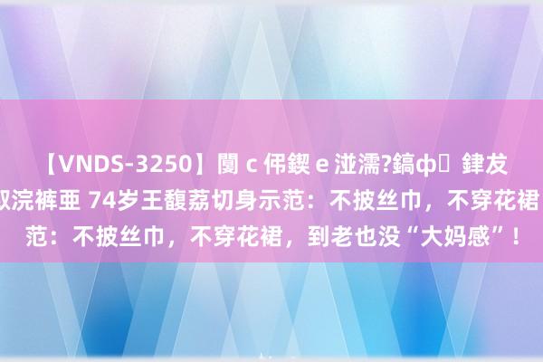 【VNDS-3250】闅ｃ伄鍥ｅ湴濡?鎬ф銉犮儵銉犮儵 娣倝銇叞浣裤亜 74岁王馥荔切身示范：不披丝巾，不穿花裙，到老也没“大妈感”！