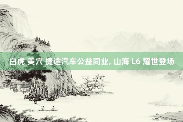 白虎 美穴 捷途汽车公益同业, 山海 L6 耀世登场