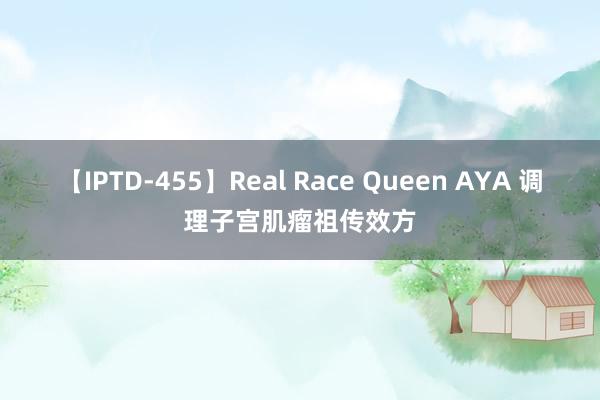 【IPTD-455】Real Race Queen AYA 调理子宫肌瘤祖传效方