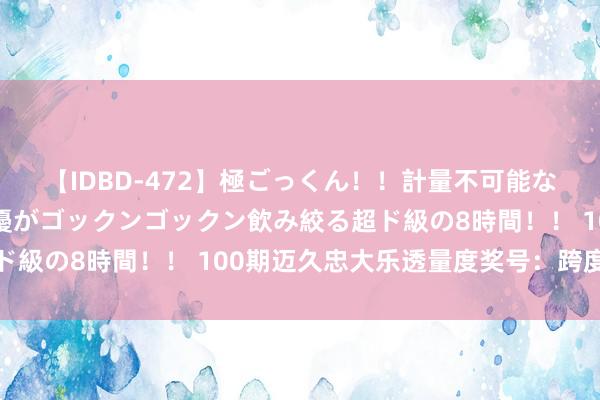 【IDBD-472】極ごっくん！！計量不可能な爆量ザーメンをS級女優がゴックンゴックン飲み絞る超ド級の8時間！！ 100期迈久忠大乐透量度奖号：跨度参考