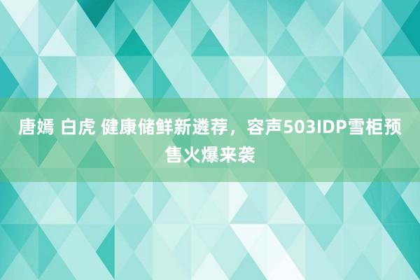 唐嫣 白虎 健康储鲜新遴荐，容声503IDP雪柜预售火爆来袭