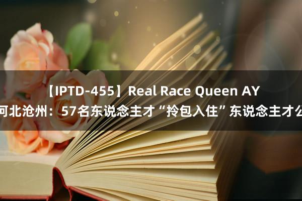 【IPTD-455】Real Race Queen AYA 河北沧州：57名东说念主才“拎包入住”东说念主才公寓