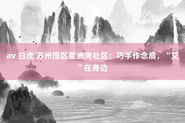 av 白虎 苏州园区星洲湾社区：巧手作念扇，“艾”在身边